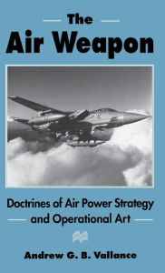 Title: The Air Weapon: Doctrines of Air Power Strategy and Operational Art, Author: Andrew G.B. Vallance