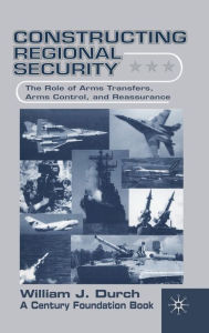 Title: Constructing Regional Security: The Role of Arms Transfers, Arms Control, and Reassurance, Author: W. Durch