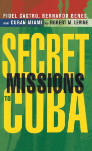 Secret Missions to Cuba: Fidel Castro,Bernardo Benes,and Cuban Miami