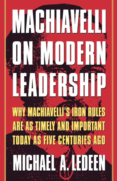 Machiavelli on Modern Leadership: Why Machiavelli's Iron Rules Are As Timely And Important Today As Five Centuries Ago