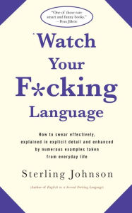Title: Watch Your F*Cking Language: How to Swear Effectively, Explained in Explicit Detail and Enhanced by Numerous Examples Taken from Everyday Life, Author: Sterling Johnson