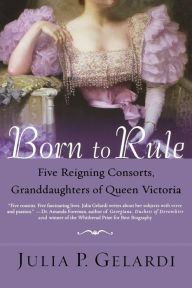 Title: Born to Rule: Five Reigning Consorts, Granddaughters of Queen Victoria, Author: Julia P. Gelardi