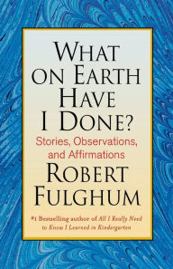 Title: What On Earth Have I Done?: Stories, Observations, and Affirmations, Author: Robert Fulghum