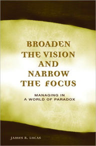Title: Broaden the Vision and Narrow the Focus: Managing in a World of Paradox, Author: James R. Lucas