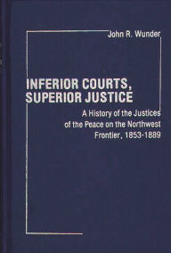 Title: Inferior Courts, Superior Justice: A History of the Justices of the Peace on the Northwest Frontier, 1853-1889, Author: J. R. Wunder
