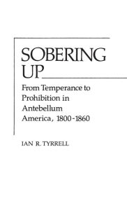 Title: Sobering Up: From Temperance to Prohibition in Antebellum America, 1800-1860, Author: Ian R. Tyrrell