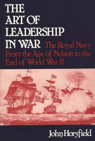 Title: The Art of Leadership in War: The Royal Navy From the Age of Nelson to the End of World War II, Author: John Horsfield