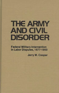 Title: The Army and Civil Disorder: Federal Military Intervention in Labor Disputes, 1877-1900, Author: Jerry M. Cooper