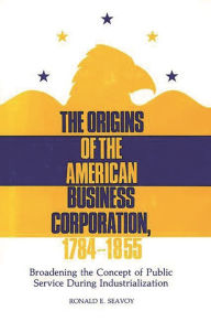 Title: The Origins of the American Business Corporation, 1784-1855: Broadening the Concept of Public Service During Industrialization, Author: Ronald E. Seavoy