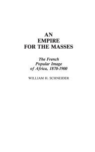Title: An Empire for the Masses: The French Popular Image of Africa, 1870-1900, Author: William H. Schneider