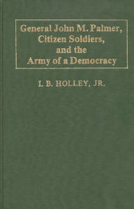 Title: General John M. Palmer, Citizen Soldiers, and the Army of a Democracy, Author: I. B. Holley