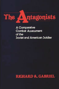 Title: The Antagonists: A Comparative Combat Assessment of the Soviet and American Soldier, Author: Richard A. Gabriel