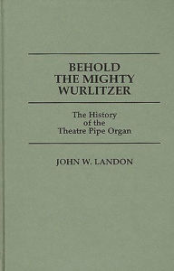 Title: Behold the Mighty Wurlitzer: The History of the Theatre Pipe Organ, Author: John Landon