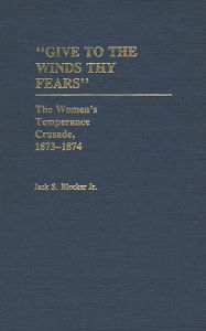 Title: Give to the Winds Thy Fears: The Women's Temperance Crusade, 1873-1874, Author: Jack S. Blocker Jr.