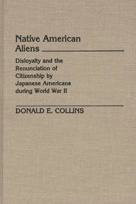 Title: Native American Aliens: Disloyalty and the Renunciation of Citizenship by Japanese Americans During World War II, Author: Donald E. Collins