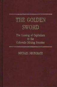 Title: The Golden Sword: The Coming of Capitalism to the Colorado Mining Frontier, Author: Michael Neuschatz