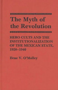 Title: The Myth of Revolution: Hero Cults and the Institutionalization of the Mexican State, 1920-1940, Author: Ilene O'Malley