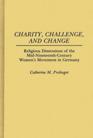 Title: Charity, Challenge, and Change: Religious Dimensions of the Mid-Nineteenth Century Women's Movement in Germany, Author: Cathy Prelinger