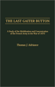 Title: The Last Gaiter Button: A Study of the Mobilization and Concentration of the French Army in the War of 1870, Author: Thomas J. Adriance