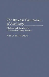 Title: The Biosocial Construction of Femininity: Mothers and Daughters in Nineteenth-Century America, Author: Nancy Theriot