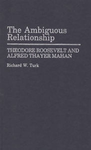 Title: The Ambiguous Relationship: Theodore Roosevelt and Alfred Thayer Mahan, Author: Richard W. Turk