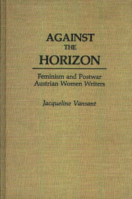 Title: Against the Horizon: Feminism and Postwar Austrian Women Writers, Author: Jacqueli Vansant