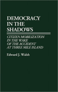 Title: Democracy in the Shadows: Citizen Mobilization in the Wake of the Accident at Three Mile Island, Author: Edward J. Walsh