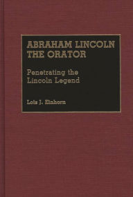 Title: Abraham Lincoln the Orator: Penetrating the Lincoln Legend, Author: Lois J. Einhorn