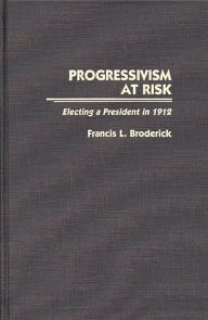 Title: Progressivism at Risk: Electing a President in 1912, Author: Francis L. Broderick