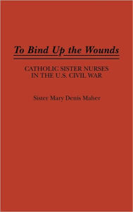 Title: To Bind Up the Wounds: Catholic Sister Nurses in the U.S. Civil War, Author: Mary Maher