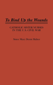Title: To Bind Up the Wounds: Catholic Sister Nurses in the U.S. Civil War, Author: Mary Maher