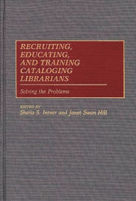 Title: Recruiting, Educating, and Training Cataloging Librarians: Solving the Problems, Author: Sheila S. Intner