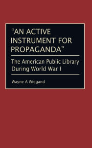 Title: An Active Instrument for Propaganda: The American Public Library During World War I, Author: Wayne A. Wiegand