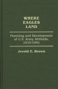 Title: Where Eagles Land: Planning and Development of U.S. Army Airfields, 1910-1941, Author: Jerold E. Brown