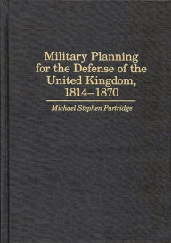 Title: Military Planning for the Defense of the United Kingdom, 1814-1870, Author: Michael Partridge