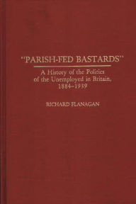 Title: Parish-Fed Bastards: A History of the Politics of the Unemployed in Britain, 1884-1939, Author: Richard Flanagan