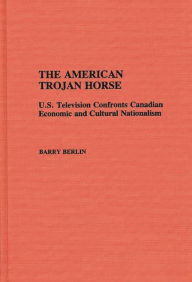 Title: The American Trojan Horse: U.S. Television Confronts Canadian Economic and Cultural Nationalism, Author: Barry Berlin