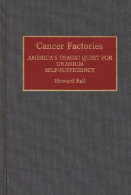 Title: Cancer Factories: America's Tragic Quest for Uranium Self-Sufficiency, Author: Howard Ball