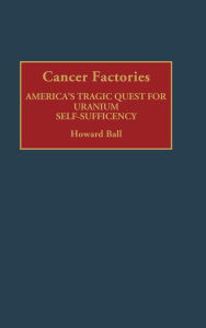 Title: Cancer Factories: America's Tragic Quest for Uranium Self-Sufficiency, Author: Howard Ball
