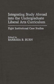 Title: Integrating Study Abroad into the Undergraduate Liberal Arts Curriculum: Eight Institutional Case Studies, Author: Barbara B. Burn