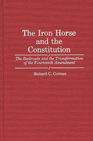 Title: The Iron Horse and the Constitution: The Railroads and the Transformation of the Fourteenth Amendment, Author: Richard C. Cortner