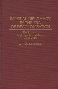 Title: Imperial Diplomacy in the Era of Decolonization: The Sudan and Anglo-Egyptian Relations, 1945-1956, Author: W. Travis Hanes