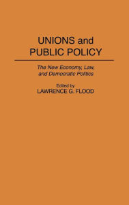 Title: Unions and Public Policy: The New Economy, Law, and Democratic Politics, Author: Lawrence G. Flood