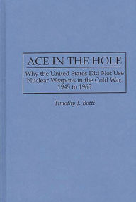 Title: Ace in the Hole: Why the United States Did Not Use Nuclear Weapons in the Cold War, 1945 to 1965, Author: Timothy J. Botti