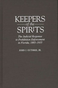 Title: Keepers of the Spirits: The Judicial Response to Prohibition Enforcement in Florida, 1885-1935, Author: John Guthrie Jr.