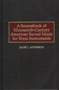 Title: A Sourcebook of Nineteenth-Century American Sacred Music for Brass Instruments, Author: Mark J. Anderson