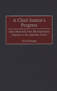 Title: A Chief Justice's Progress: John Marshall from Revolutionary Virginia to the Supreme Court, Author: David Robarge