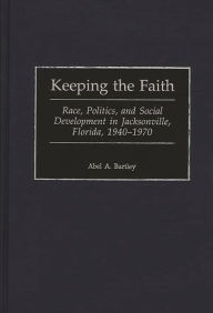 Title: Keeping the Faith: Race, Politics, and Social Development in Jacksonville, Florida, 1940-1970 / Edition 1, Author: Abel A. Bartley