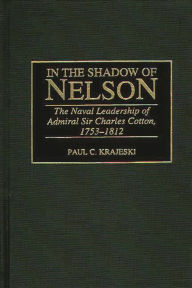 Title: In the Shadow of Nelson: The Naval Leadership of Admiral Sir Charles Cotton, 1753-1812, Author: Paul Krajeski