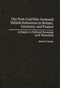 Title: The Post-Cold War Armored Vehicle Industries in Britain, Germany, and France: A Study in Political Economy and Transition, Author: James L. Graves